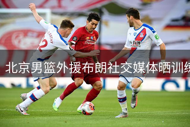 北京男篮外援布朗社交媒体晒训练视频 与球迷互动